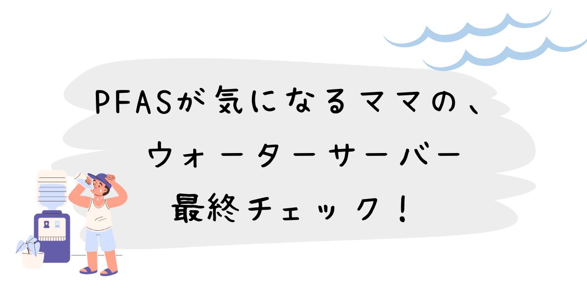 PFASが気になるママの、 ウォーターサーバー最終チェック